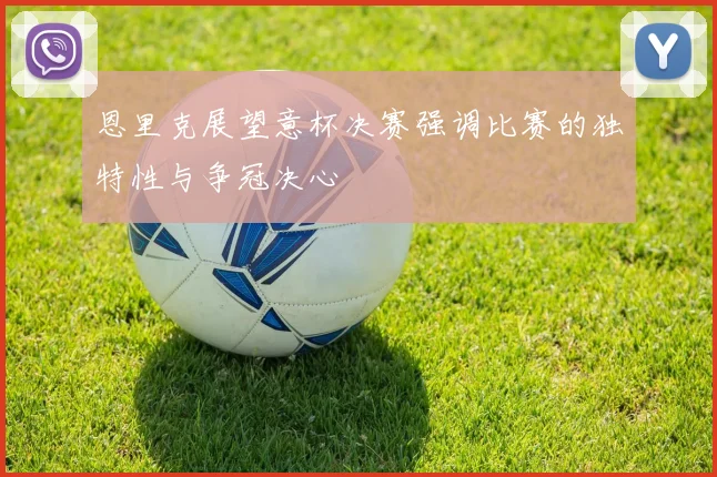 恩里克展望意杯决赛强调比赛的独特性与争冠决心