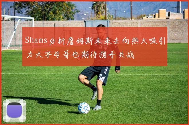 Shams分析詹姆斯未来去向热火吸引力大字母哥也期待携手共战
