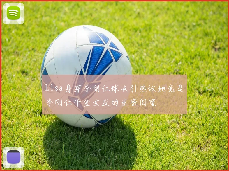 Lisa身穿李刚仁球衣引热议她竟是李刚仁千金女友的亲密闺蜜