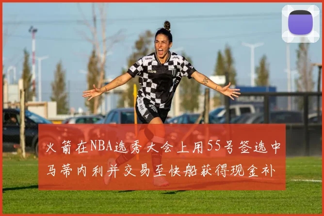 火箭在NBA选秀大会上用55号签选中马蒂内利并交易至快船获得现金补偿