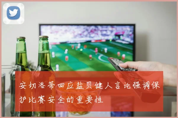 安切洛蒂回应盐贝健人言论强调保护比赛安全的重要性