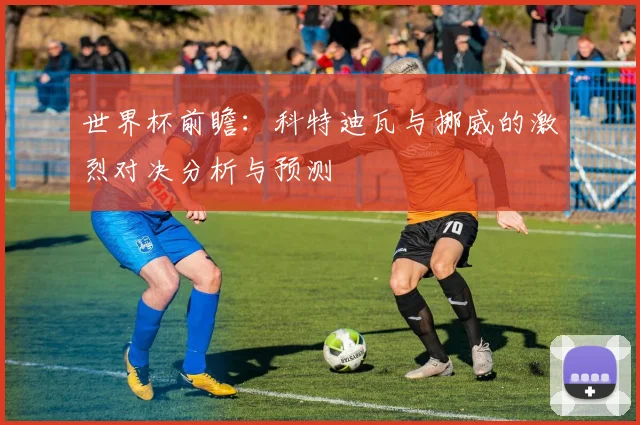 世界杯前瞻：科特迪瓦与挪威的激烈对决分析与预测