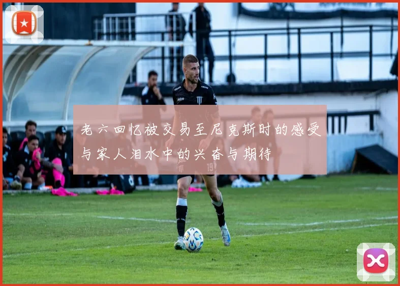 老六回忆被交易至尼克斯时的感受与家人泪水中的兴奋与期待