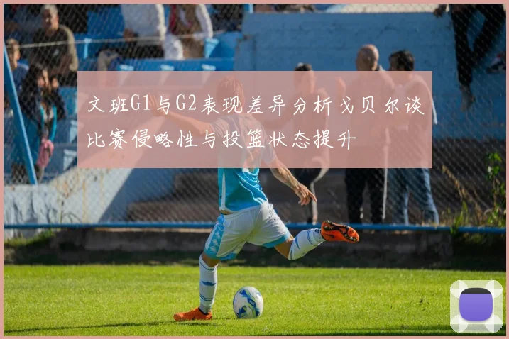 文班G1与G2表现差异分析戈贝尔谈比赛侵略性与投篮状态提升