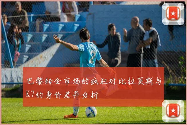 巴黎转会市场的疯狂对比拉莫斯与K7的身价差异分析
