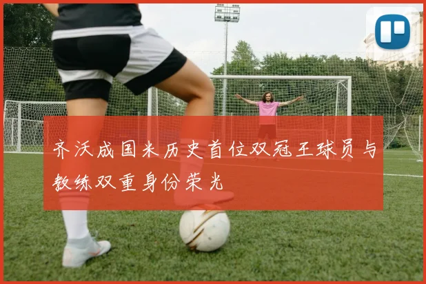 齐沃成国米历史首位双冠王球员与教练双重身份荣光