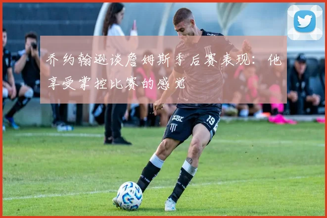乔约翰逊谈詹姆斯季后赛表现：他享受掌控比赛的感觉