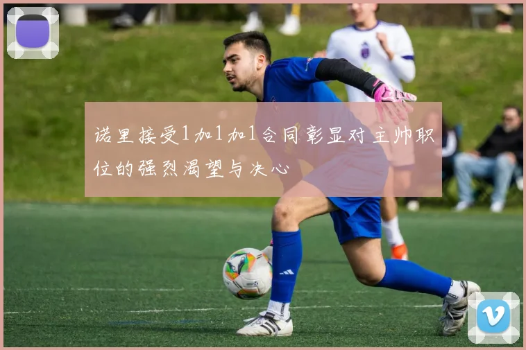 诺里接受1加1加1合同彰显对主帅职位的强烈渴望与决心