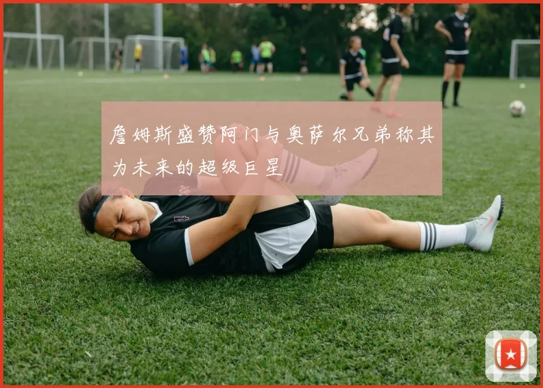 詹姆斯盛赞阿门与奥萨尔兄弟称其为未来的超级巨星