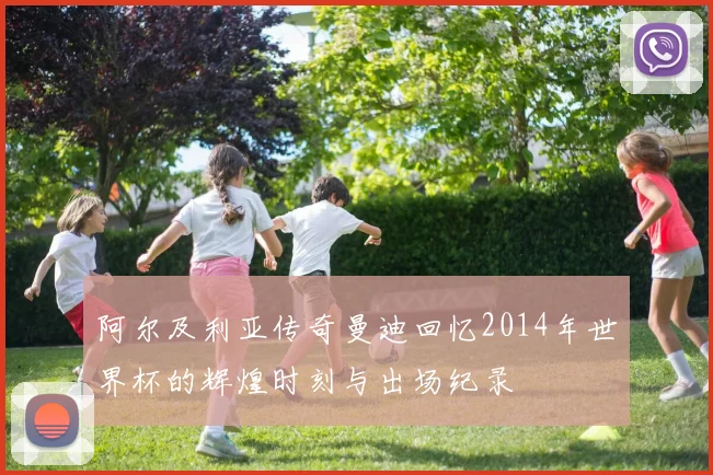 阿尔及利亚传奇曼迪回忆2014年世界杯的辉煌时刻与出场纪录