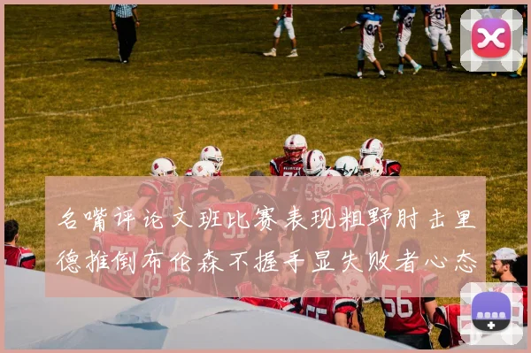 名嘴评论文班比赛表现粗野肘击里德推倒布伦森不握手显失败者心态