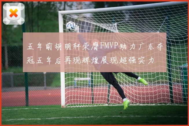 五年前胡明轩荣膺FMVP助力广东夺冠五年后再现辉煌展现超强实力
