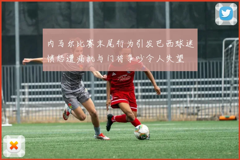 内马尔比赛末尾行为引发巴西球迷愤怒遭痛批与门将争吵令人失望